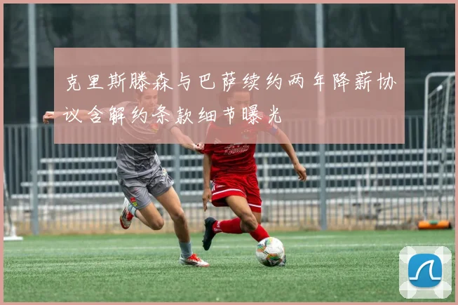 克里斯滕森与巴萨续约两年降薪协议含解约条款细节曝光