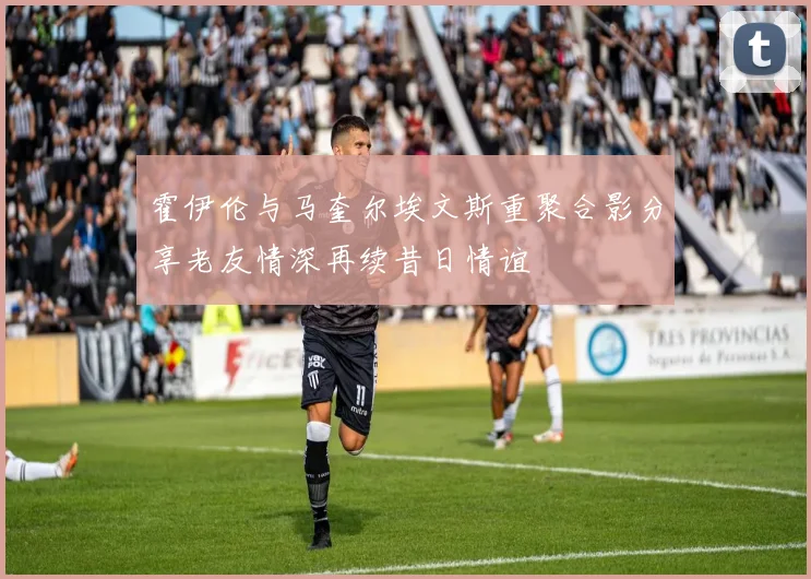 霍伊伦与马奎尔埃文斯重聚合影分享老友情深再续昔日情谊