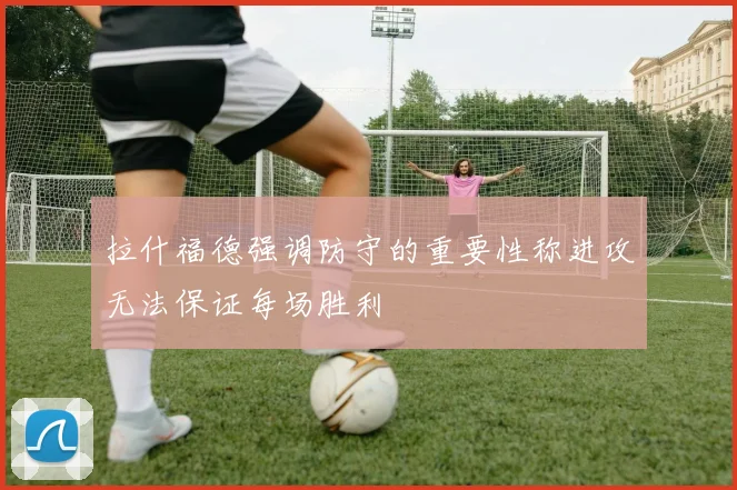 拉什福德强调防守的重要性称进攻无法保证每场胜利