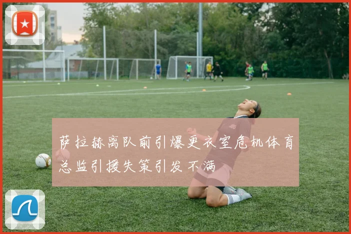 萨拉赫离队前引爆更衣室危机体育总监引援失策引发不满
