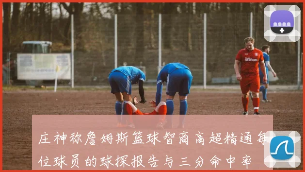 庄神称詹姆斯篮球智商高超精通每位球员的球探报告与三分命中率