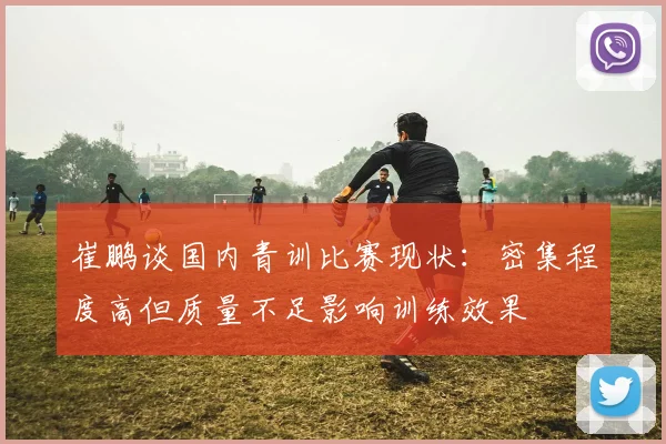 崔鹏谈国内青训比赛现状：密集程度高但质量不足影响训练效果