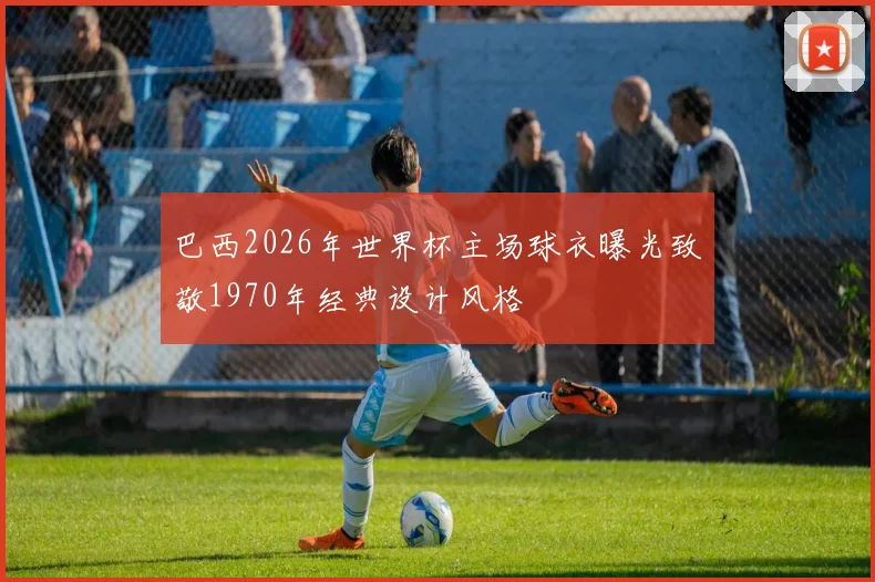 巴西2026年世界杯主场球衣曝光致敬1970年经典设计风格