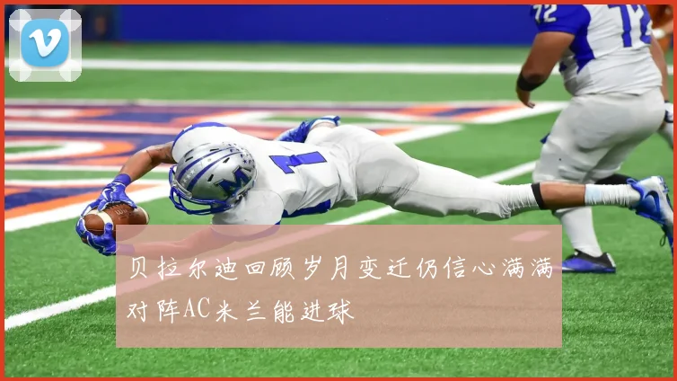 贝拉尔迪回顾岁月变迁仍信心满满对阵AC米兰能进球