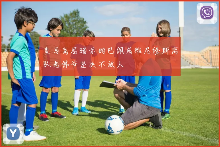 皇马高层暗示姆巴佩或维尼修斯离队老佛爷坚决不放人