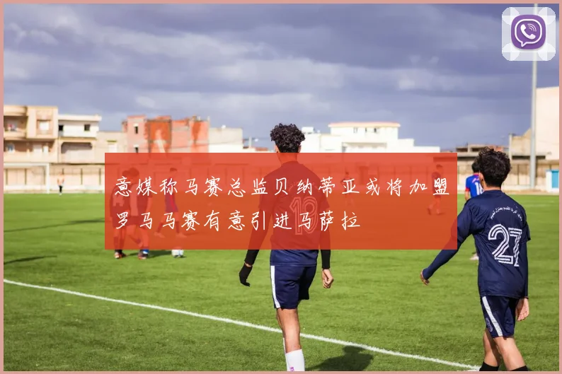 意媒称马赛总监贝纳蒂亚或将加盟罗马马赛有意引进马萨拉