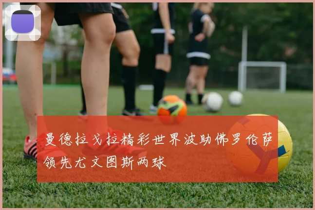 曼德拉戈拉精彩世界波助佛罗伦萨领先尤文图斯两球