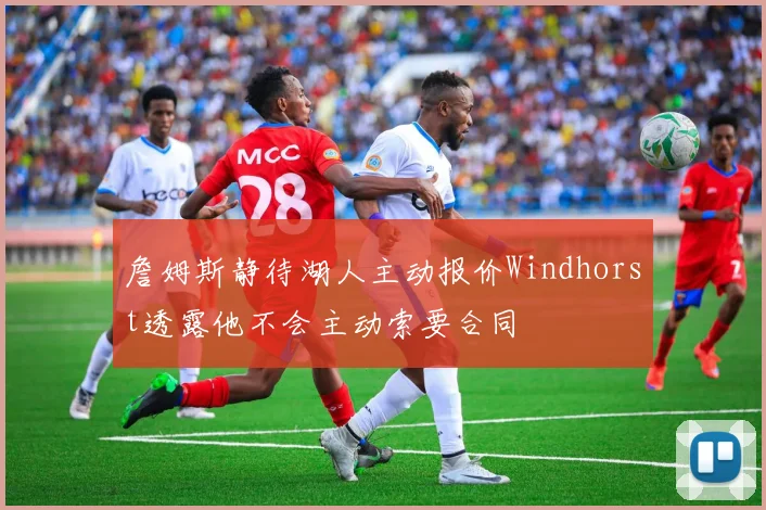 詹姆斯静待湖人主动报价Windhorst透露他不会主动索要合同