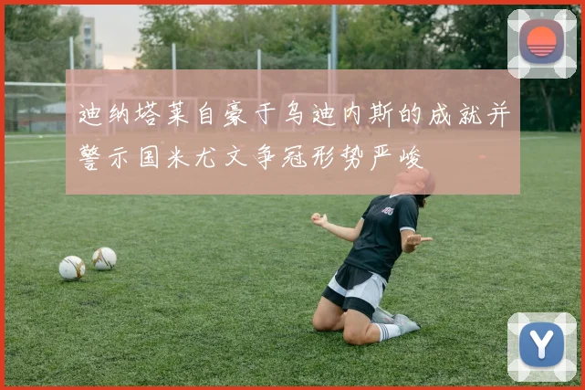 迪纳塔莱自豪于乌迪内斯的成就并警示国米尤文争冠形势严峻