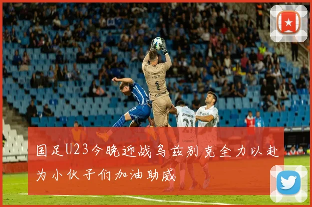 国足U23今晚迎战乌兹别克全力以赴为小伙子们加油助威
