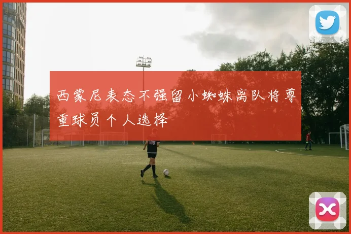 西蒙尼表态不强留小蜘蛛离队将尊重球员个人选择