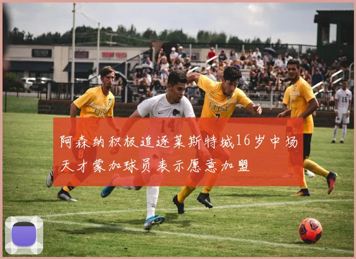 阿森纳积极追逐莱斯特城16岁中场天才蒙加球员表示愿意加盟